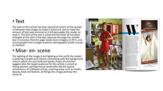 • Text
The text on this article has been placed of centre of the spread,
in-between two images to make it stand out, but to make the
amount of text look minimal so it still persuades the reader to
read it. The font of the text is small and the letter W has been
enlarged at the start if the text, because the page has smaller
text it connotes that the page needs more imagery to fill it, and
visual people from a target audience demographic prefer visuals
to intellect.
• Mise- en- scene
The lighting of the image is dull lighting as the outfit the model
is wearing is bright and intense contrasting with the background
colours which are also bold and wacky. Props of a kitchen
suggest who the target audience for this article is aimed at.
Young women, perhaps house wives who like the typical
conventions of a lifestyle article, covering areas such as health,
beauty, food and fashion, all things this image portrays the
sense of.
 