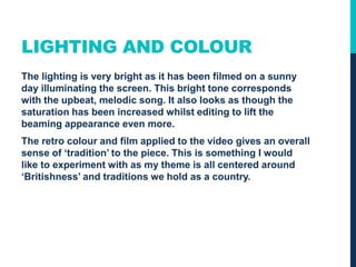 LIGHTING AND COLOUR
The lighting is very bright as it has been filmed on a sunny
day illuminating the screen. This bright tone corresponds
with the upbeat, melodic song. It also looks as though the
saturation has been increased whilst editing to lift the
beaming appearance even more.
The retro colour and film applied to the video gives an overall
sense of ‘tradition’ to the piece. This is something I would
like to experiment with as my theme is all centered around
‘Britishness’ and traditions we hold as a country.
 