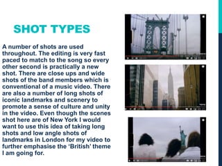 SHOT TYPES
A number of shots are used
throughout. The editing is very fast
paced to match to the song so every
other second is practically a new
shot. There are close ups and wide
shots of the band members which is
conventional of a music video. There
are also a number of long shots of
iconic landmarks and scenery to
promote a sense of culture and unity
in the video. Even though the scenes
shot here are of New York I would
want to use this idea of taking long
shots and low angle shots of
landmarks in London for my video to
further emphasise the ‘British’ theme
I am going for.
 