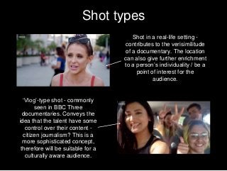 Shot types
Shot in a real-life setting -
contributes to the verisimilitude
of a documentary. The location
can also give further enrichment
to a person’s individuality / be a
point of interest for the
audience.
‘Vlog’-type shot - commonly
seen in BBC Three
documentaries. Conveys the
idea that the talent have some
control over their content -
citizen journalism? This is a
more sophisticated concept,
therefore will be suitable for a
culturally aware audience.
 