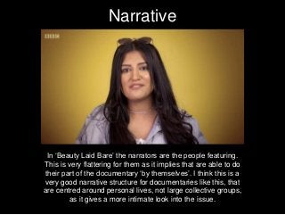 Narrative
In ‘Beauty Laid Bare’ the narrators are the people featuring.
This is very flattering for them as it implies that are able to do
their part of the documentary ‘by themselves’. I think this is a
very good narrative structure for documentaries like this, that
are centred around personal lives, not large collective groups,
as it gives a more intimate look into the issue.
 