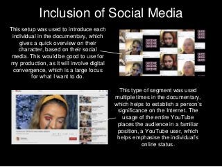 Inclusion of Social Media
This setup was used to introduce each
individual in the documentary, which
gives a quick overview on their
character, based on their social
media. This would be good to use for
my production, as it will involve digital
convergence, which is a large focus
for what I want to do.
This type of segment was used
multiple times in the documentary,
which helps to establish a person’s
significance on the Internet. The
usage of the entire YouTube
places the audience in a familiar
position, a YouTube user, which
helps emphasise the individual’s
online status.
 