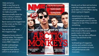Band name as the biggest text
on the screen as the main
article is on them.
Interview quotes from the
interviewee's/ Musicians name in
quote marks in the same
heading. Hey are also a different
colour size and font to the
names.
Magazine house colour is
red and white.This appears
to be the case in almost
every NME magazine
Date and price.
NME is now free so to
make a profit it heavily
relies on advertisements
to make any profit.
Words such as Next and exclusive
make the magazine seem more
up to date in current affairs saying
what is going to happen.
Advertising the wining
competitions in the magazine
will make people want to red the
magazine to see if they could win
something.
Subheadings of magazine
articles and content include
reports and reviews on music
and performances with
musicians
Smaller subheadings;
names of bands the
magazine have done a
collum or an article on
Mentions briefly what the
band is doing in relation
to the article on the band
Top 20 list in puff under
the magazine logo
 