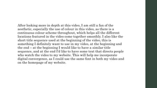 After looking more in depth at this video, I am still a fan of the
aesthetic, especially the use of colour in this video, as there is a
continuous colour scheme throughout, which helps all the different
locations featured in the video come together smoothly. I also like the
short title sequence used at the beginning of the video, this is
something I definitely want to use in my video, at the beginning and
the end – at the beginning I would like to have a similar title
sequence, and at the end I’d like to have some text that directs people
who watch the video to my website. This will help me incorporate
digital convergence, as I could use the same font in both my video and
on the homepage of my website.
 