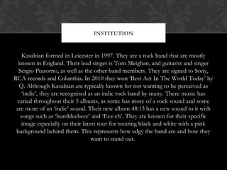 Kasabian formed in Leicester in 1997. They are a rock band that are mostly
known in England. Their lead singer is Tom Meig...