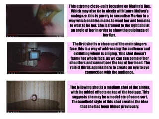 This extreme close-up is focusing on Marina’s lips.
Which may also tie in nicely with Laura Mulvey's
male gaze, this is purely to sexualise Marina in a
way which enables males to want her and females
to want to be her. She is framed to the right and at
an angle of her in order to show the pulpiness of
her lips.
The first shot is a close up of the main singers
face, this is a way of addressing the audience and
exhibiting whom is singing. This shot doesn’t
frame her whole face, as we can see some of her
shoulders and cannot see the top of her head. The
rule of thirds applies here to create an eye to eye
connection with the audience.
The following shot is a medium shot of the singer,
with the added effects on top of the footage. This
suggests she may be a model etc of some sort.
The handheld style of this shot creates the idea
that she has been filmed previously.
 