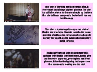 This shot is showing her glamourous side. It
references to a vintage style of glamour. The shot
is a still shot which, furthermore backs up the idea
that she believes everyone is fixated with her and
her ideology.
This shot is a panning close up – two shot of
Marina and a tortoise. It works to make the viewer
question why there is a tortoise and also helps to
portray her wealth, as the average home doesn’t
own a tortoise.
This is a voyeuristic shot looking from what
appears to be inside the chandeliers. It may give
the illusion of paparazzi, peering into her life of
glamour. It is effectively giving the impression
that someone is looking into the shot.
 