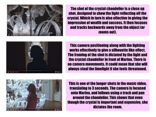 The shot of the crystal chandelier is a close up
shot, designed to show the light reflecting off the
crystal. Which in turn is also effective in giving the
impression of wealth and success. It then focuses
and tracks backwards away from the object (or
zooms out).
This camera positioning along with the lighting
works effectively to give a silhouette like effect.
The framing of the shot is dictated by the light and
the crystal chandelier in front of Marina. There is
no camera movements. It could mean that she will
always steal the limelight if she feels threatened.
This is one of the longer shots in the music video,
translating to 3 seconds. The camera is focused
onto Marina, and follows using a track and pan
around the chandelier. This shows that even
though the crystal is important and expensive, she
dictates the room.
 