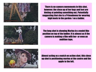 There is no camera movements in this shot,
however, the close up of her legs and feet are
hinting at pointing something out. Potentially
suggesting that she is a Primadonna for wearing
high heels in the garden / on a ladder.
The long shot is showing Marina in a model like
position on top of the ladder. It is almost as if the
camera is making a film with her- or even an
audition tape.
Almost acting as a match on action shot, this close
up shot is positioning marina at the centre and the
apple to the left.
 