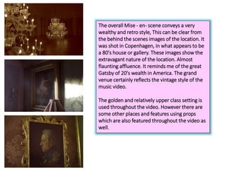 The overall Mise - en- scene conveys a very
wealthy and retro style, This can be clear from
the behind the scenes images of the location. It
was shot in Copenhagen, in what appears to be
a 80's house or gallery. These images show the
extravagant nature of the location. Almost
flaunting affluence. It reminds me of the great
Gatsby of 20's wealth in America. The grand
venue certainly reflects the vintage style of the
music video.
The golden and relatively upper class setting is
used throughout the video. However there are
some other places and features using props
which are also featured throughout the video as
well.
 