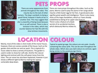 PETS
COLOUR
PROPS
LOCATION
There are some appearances from
animals throughout the video. This
may be due to the lack of other
humans. The dog is symbolic to being a
good friend, however it barks at her in
another shot. This may suggest that
she is unworthy of being loved because
she is so self centred. There is also a
tortoise in the video, which may
counter balance her fast life with the
slow tortoise movements.
There are many props throughout the video. Such as the
piano, Marina used to play the piano in her songs which
may be a little Easter egg for her fans. A grand piano also
signifies great wealth and intelligence. There is also many
shots of the large chandeliers, which as I have already
established as being of an upper class feature.
There is also a feature of a book
secrets of an accidental duchess,
which obviously Marina relates to.
Typical to pastel grunge, the colours are very pale. Usually
containing the colour pink. This can be seen throughout the
whole video. Which also uses dark colours to contrast, again
being similar to the pastel grunge theme.
Mainly, most of the video is shot inside of the manor house,
however, there are scenes outside of the house. Such as the
garden shot and the car and car wash. This is typical of a
music video to show a variety of locations. The garden is
used in order to show her soft side. And for the natural
lighting and contrast with the soft green tones from the
trees. The car scene has also been explained, however it just
shows a different light to Marina making her appear
vulnerable deep down.
 