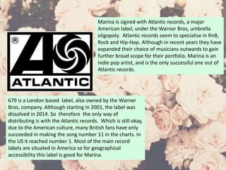 Marina is signed with Atlantic records, a major
American label, under the Warner Bros, umbrella
oligopoly. Atlantic records seem to specialise in RnB,
Rock and Hip-Hop. Although in recent years they have
expanded their choice of musicians outwards to gain
further broad scope for their portfolio. Marina is an
indie pop artist, and is the only successful one out of
Atlantic records.
679 is a London based label, also owned by the Warner
Bros, company. Although starting in 2001, the label was
dissolved in 2014. So therefore the only way of
distributing is with the Atlantic records. Which is still okay,
due to the American culture, many British fans have only
succeeded in making the song number 11 in the charts. In
the US it reached number 1. Most of the main record
labels are situated in America so for geographical
accessibility this label is good for Marina.
 