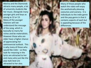 Marina and the Diamonds
attracts many people, a lot
of university students like
her music. Alongside many
younger girls and boys as
young as 12 or 13.
Many of the younger
listeners will not
understand the message
of the song, which is
basically to marry for
riches and be materialistic.
However those who are
older have a higher chance
of appreciating her
controversial outlook. This
is why many of those who
would like indie – as they
look for meaning in the
lyrics are attracted to her
and many who just like the
pop style beat are
attracted to her also.
Many of those people who
watch the video will enjoy
the aesthetically pleasing
costumes and scenery. It is
individuals to the indie genre
and the pop genre in that it
contains aspects of each but
is appealing because of the
differences.
 