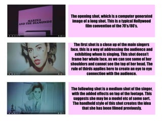 The opening shot, which is a computer generated
image of a long shot. This is a typical Hollywood
film convention of the 70’s/80’s.
The first shot is a close up of the main singers
face, this is a way of addressing the audience and
exhibiting whom is singing. This shot doesn’t
frame her whole face, as we can see some of her
shoulders and cannot see the top of her head. The
rule of thirds applies here to create an eye to eye
connection with the audience.
The following shot is a medium shot of the singer,
with the added effects on top of the footage. This
suggests she may be a model etc of some sort.
The handheld style of this shot creates the idea
that she has been filmed previously.
 