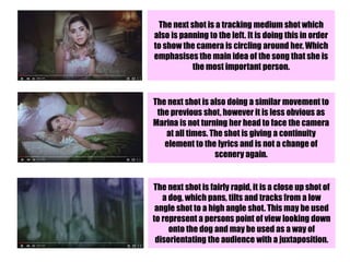 The next shot is a tracking medium shot which
also is panning to the left. It is doing this in order
to show the camera is circling around her. Which
emphasises the main idea of the song that she is
the most important person.
The next shot is also doing a similar movement to
the previous shot, however it is less obvious as
Marina is not turning her head to face the camera
at all times. The shot is giving a continuity
element to the lyrics and is not a change of
scenery again.
The next shot is fairly rapid, it is a close up shot of
a dog, which pans, tilts and tracks from a low
angle shot to a high angle shot. This may be used
to represent a persons point of view looking down
onto the dog and may be used as a way of
disorientating the audience with a juxtaposition.
 