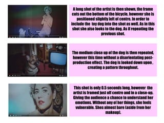 A long shot of the artist is then shown, the frame
cuts out the bottom of the bicycle, however she is
positioned slightly left of centre. In order to
include the toy dog into the shot as well. As in this
shot she also looks to the dog. As if repeating the
previous shot.
The medium close up of the dog is then repeated,
however this time without a disorientating post-
production effect. The dog is looked down upon ,
creating a pattern throughout.
This shot is only 0.5 seconds long, however the
artist is framed just off centre and in a close-up.
Giving the audience a chance to understand her
emotions. Without any of her things, she feels
vulnerable. Shes almost bare (aside from her
makeup).
 