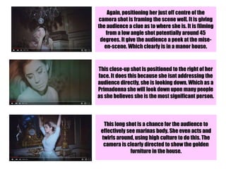 Again, positioning her just off centre of the
camera shot is framing the scene well. It is giving
the audience a clue as to where she is. It is filming
from a low angle shot potentially around 45
degrees. It give the audience a peek at the mise-
en-scene. Which clearly is in a manor house.
This close-up shot is positioned to the right of her
face. It does this because she isnt addressing the
audience directly, she is looking down. Which as a
Primadonna she will look down upon many people
as she believes she is the most significant person.
This long shot is a chance for the audience to
effectively see marinas body. She even acts and
twirls around, using high culture to do this. The
camera is clearly directed to show the golden
furniture in the house.
 