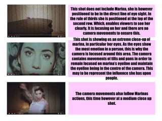 This shot does not include Marina, she is however
positioned to be in the direct line of eye sight. In
the rule of thirds she is positioned at the top of the
second row. Which, enables viewers to see her
clearly. It is focusing on her and there are no
camera movements to ensure this.
This shot is showing us an extreme close-up of
marina, in particular her eyes. As the eyes show
the most emotion in a person, this is why the
camera is focused around this area. The camera
contains movements of tilts and pans in order to
remain focused on marina’s eyeline and maintain
the eyeline being in the centre of the camera. This
may to be represent the influence she has upon
people.
The camera movements also follow Marinas
actions, this time however at a medium close up
shot.
 