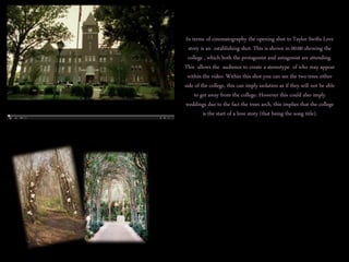 In terms of cinematography the opening shot to Taylor Swifts Love 
story is an establishing shot. This is shown in 00:00 showing the 
college , which both the protagonist and antagonist are attending. 
This allows the audience to create a stereotype of who may appear 
within the video. Within this shot you can see the two trees either 
side of the college, this can imply isolation as if they will not be able 
to get away from the college. However this could also imply 
weddings due to the fact the trees arch, this implies that the college 
is the start of a love story (that being the song title). 
 
