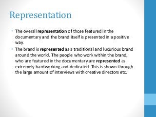 Representation
• The overall representation of those featured in the
documentary and the brand itself is presented in a positive
way.
• The brand is represented as a traditional and luxurious brand
around the world. The people who work within the brand,
who are featured in the documentary are represented as
extremely hardworking and dedicated. This is shown through
the large amount of interviews with creative directors etc.
 
