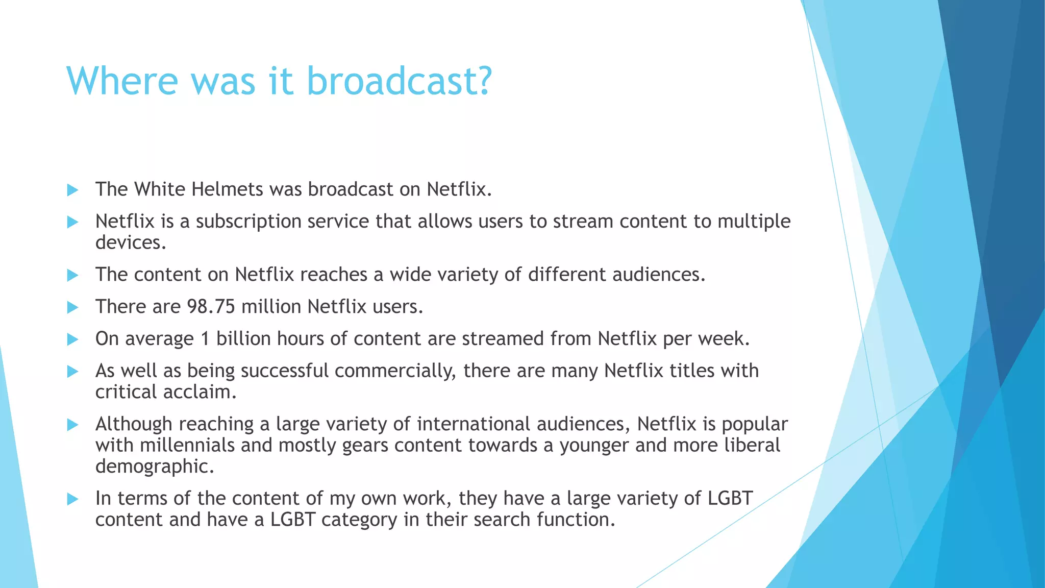 Where was it broadcast?
 The White Helmets was broadcast on Netflix.
 Netflix is a subscription service that allows users to stream content to multiple
devices.
 The content on Netflix reaches a wide variety of different audiences.
 There are 98.75 million Netflix users.
 On average 1 billion hours of content are streamed from Netflix per week.
 As well as being successful commercially, there are many Netflix titles with
critical acclaim.
 Although reaching a large variety of international audiences, Netflix is popular
with millennials and mostly gears content towards a younger and more liberal
demographic.
 In terms of the content of my own work, they have a large variety of LGBT
content and have a LGBT category in their search function.
 