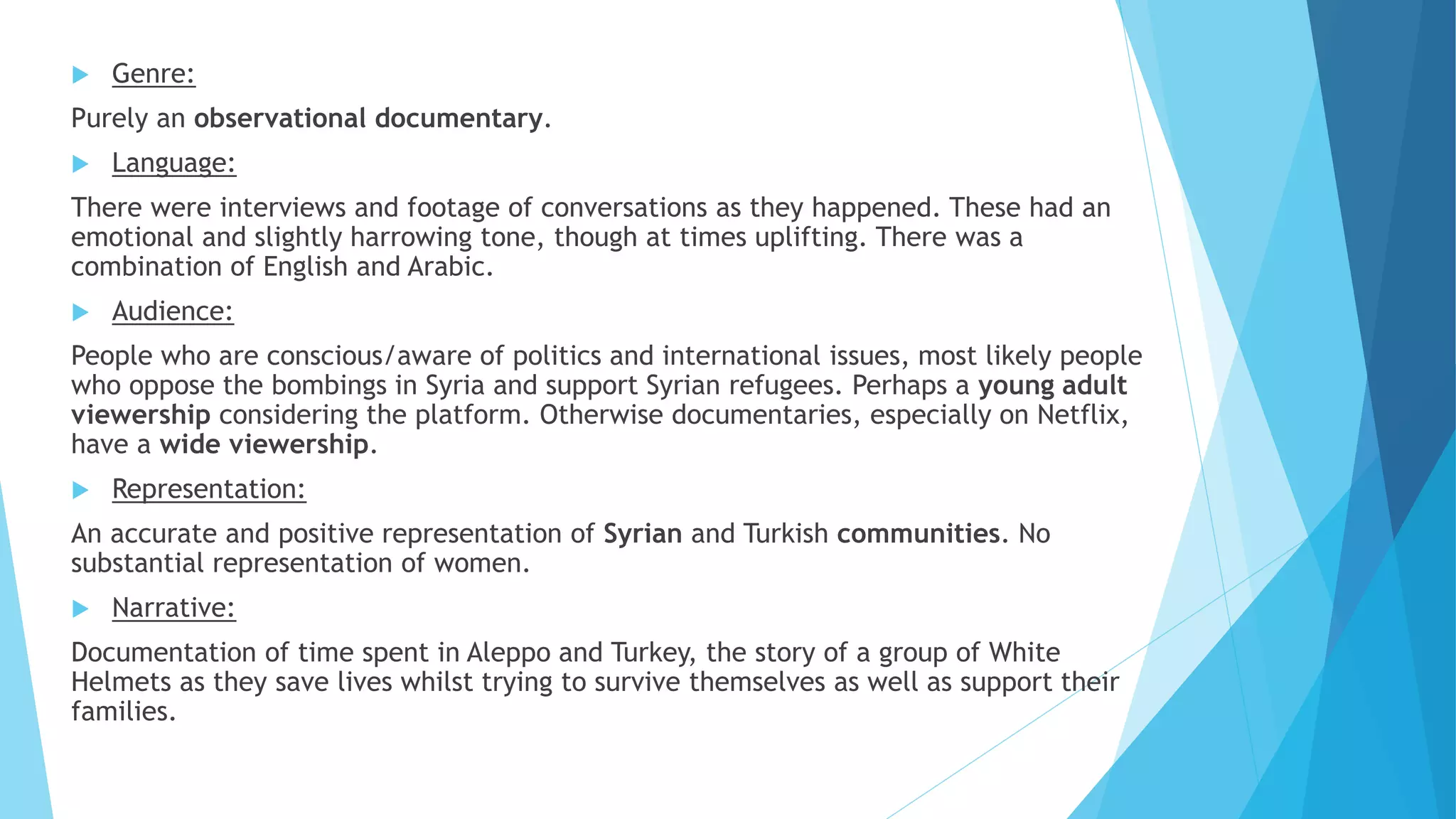  Genre:
Purely an observational documentary.
 Language:
There were interviews and footage of conversations as they happened. These had an
emotional and slightly harrowing tone, though at times uplifting. There was a
combination of English and Arabic.
 Audience:
People who are conscious/aware of politics and international issues, most likely people
who oppose the bombings in Syria and support Syrian refugees. Perhaps a young adult
viewership considering the platform. Otherwise documentaries, especially on Netflix,
have a wide viewership.
 Representation:
An accurate and positive representation of Syrian and Turkish communities. No
substantial representation of women.
 Narrative:
Documentation of time spent in Aleppo and Turkey, the story of a group of White
Helmets as they save lives whilst trying to survive themselves as well as support their
families.
 
