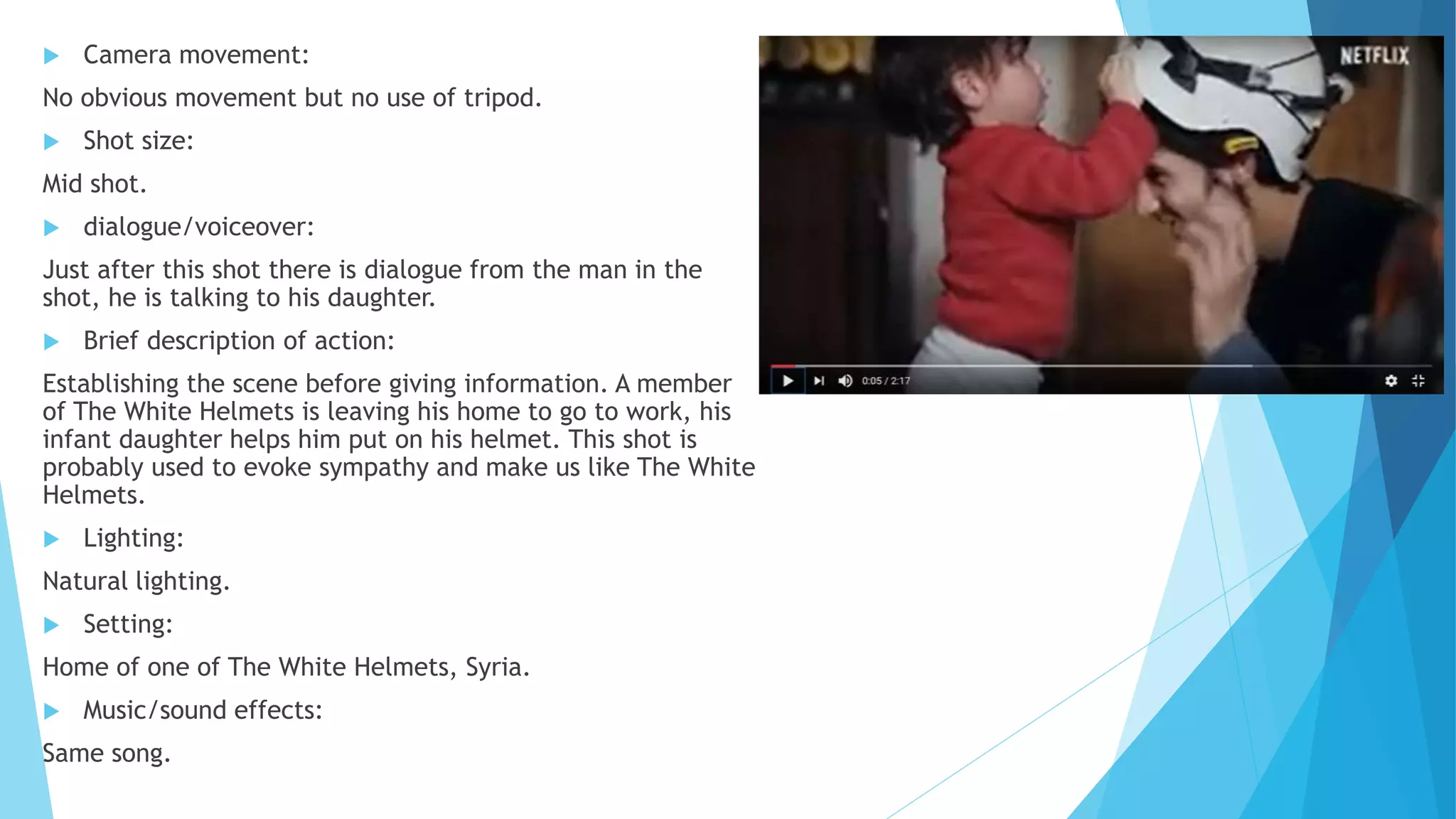  Camera movement:
No obvious movement but no use of tripod.
 Shot size:
Mid shot.
 dialogue/voiceover:
Just after this shot there is dialogue from the man in the
shot, he is talking to his daughter.
 Brief description of action:
Establishing the scene before giving information. A member
of The White Helmets is leaving his home to go to work, his
infant daughter helps him put on his helmet. This shot is
probably used to evoke sympathy and make us like The White
Helmets.
 Lighting:
Natural lighting.
 Setting:
Home of one of The White Helmets, Syria.
 Music/sound effects:
Same song.
 
