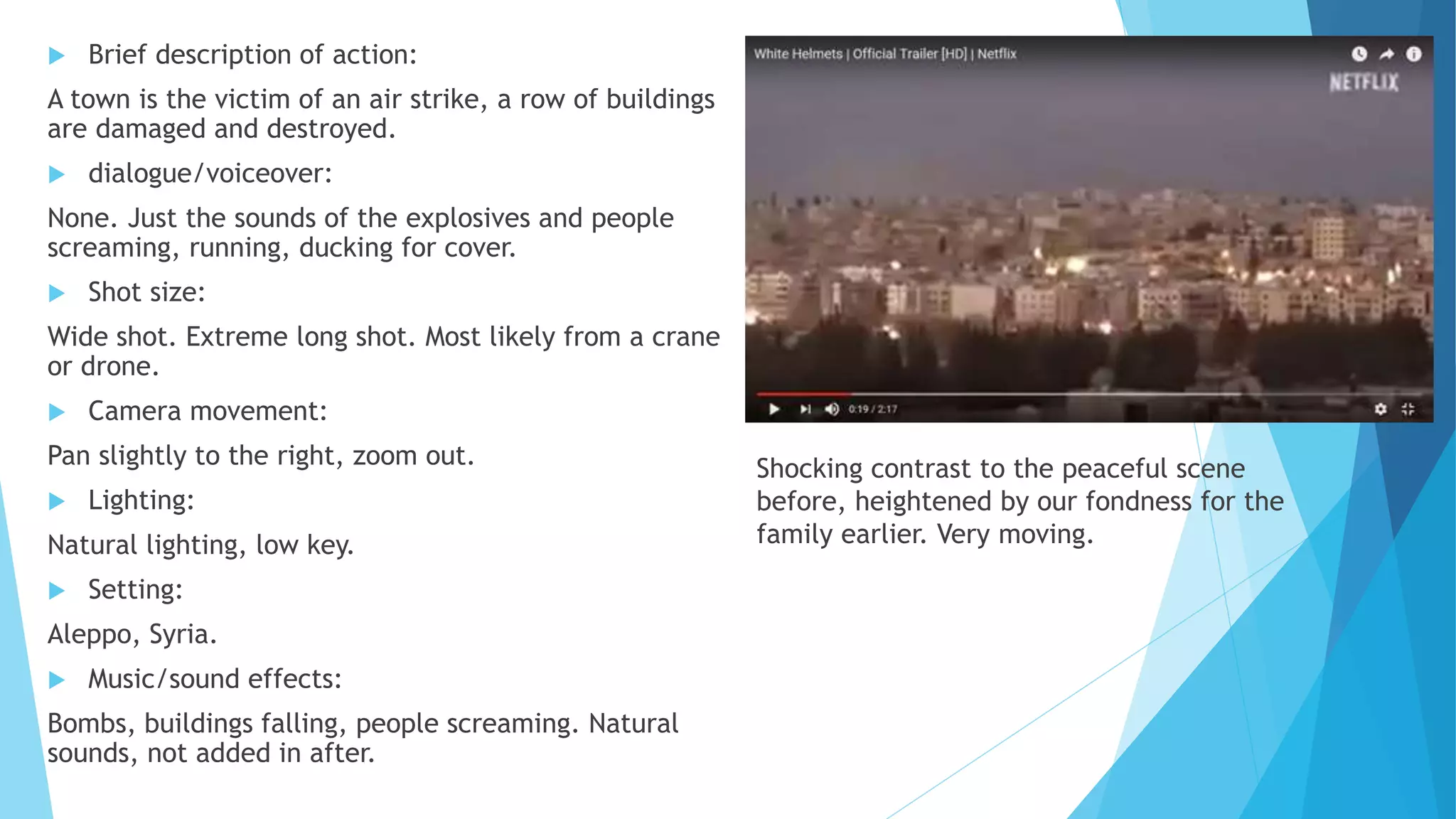  Brief description of action:
A town is the victim of an air strike, a row of buildings
are damaged and destroyed.
 dialogue/voiceover:
None. Just the sounds of the explosives and people
screaming, running, ducking for cover.
 Shot size:
Wide shot. Extreme long shot. Most likely from a crane
or drone.
 Camera movement:
Pan slightly to the right, zoom out.
 Lighting:
Natural lighting, low key.
 Setting:
Aleppo, Syria.
 Music/sound effects:
Bombs, buildings falling, people screaming. Natural
sounds, not added in after.
Shocking contrast to the peaceful scene
before, heightened by our fondness for the
family earlier. Very moving.
 