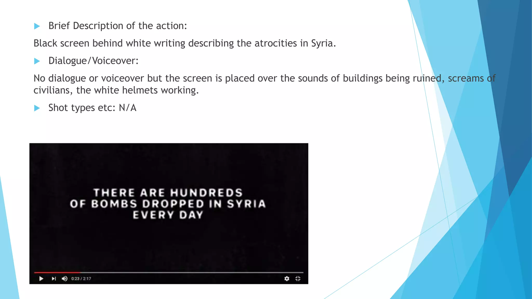  Brief Description of the action:
Black screen behind white writing describing the atrocities in Syria.
 Dialogue/Voiceover:
No dialogue or voiceover but the screen is placed over the sounds of buildings being ruined, screams of
civilians, the white helmets working.
 Shot types etc: N/A
 