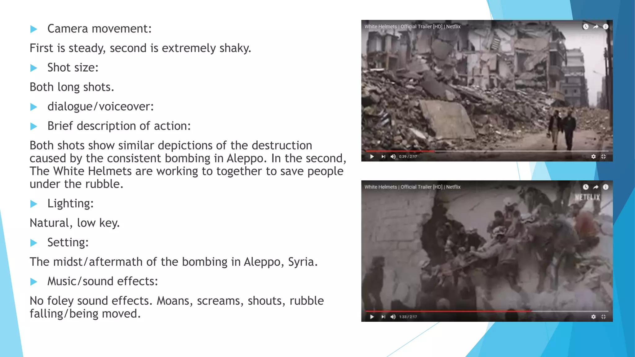  Camera movement:
First is steady, second is extremely shaky.
 Shot size:
Both long shots.
 dialogue/voiceover:
 Brief description of action:
Both shots show similar depictions of the destruction
caused by the consistent bombing in Aleppo. In the second,
The White Helmets are working to together to save people
under the rubble.
 Lighting:
Natural, low key.
 Setting:
The midst/aftermath of the bombing in Aleppo, Syria.
 Music/sound effects:
No foley sound effects. Moans, screams, shouts, rubble
falling/being moved.
 