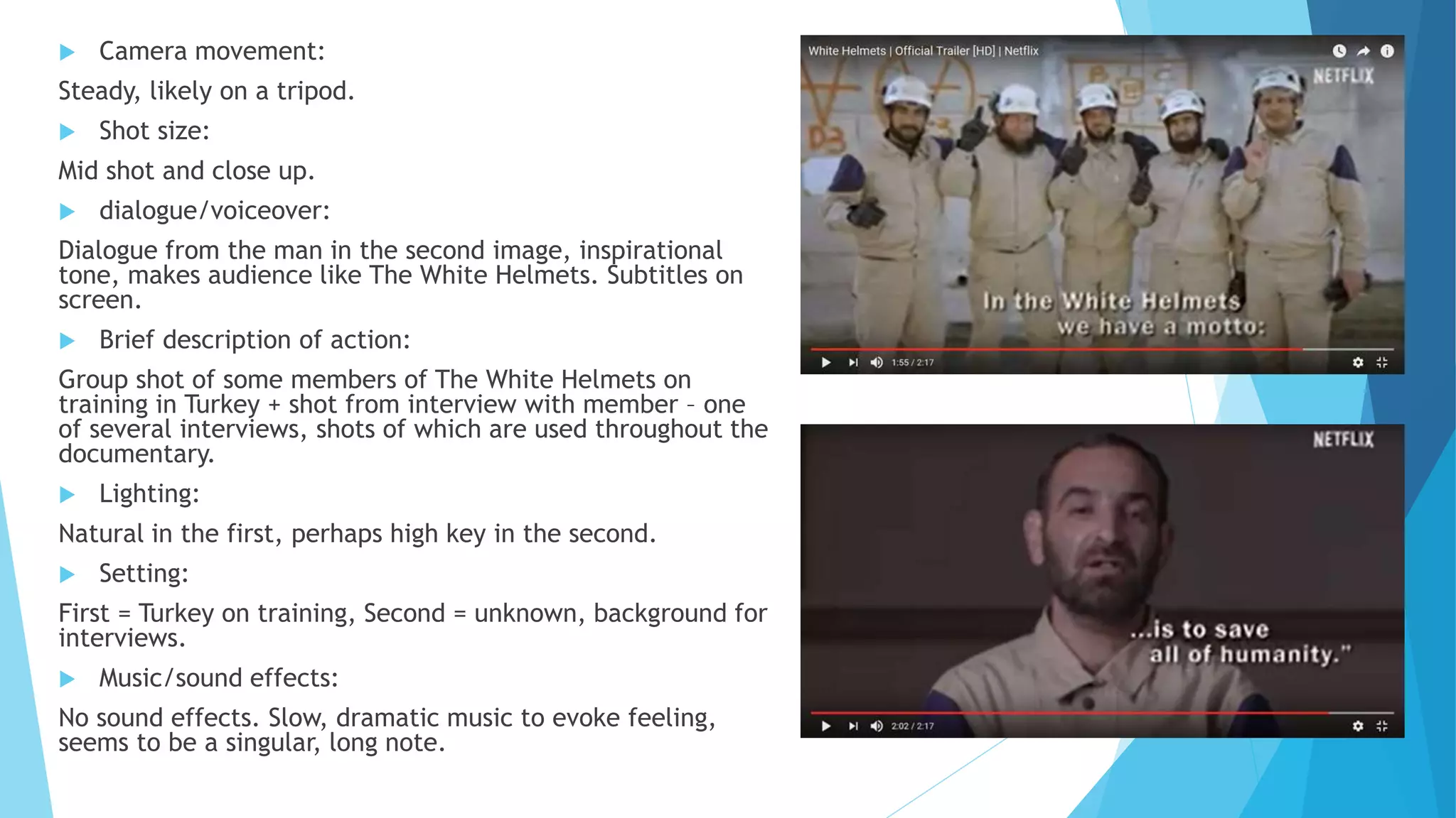  Camera movement:
Steady, likely on a tripod.
 Shot size:
Mid shot and close up.
 dialogue/voiceover:
Dialogue from the man in the second image, inspirational
tone, makes audience like The White Helmets. Subtitles on
screen.
 Brief description of action:
Group shot of some members of The White Helmets on
training in Turkey + shot from interview with member – one
of several interviews, shots of which are used throughout the
documentary.
 Lighting:
Natural in the first, perhaps high key in the second.
 Setting:
First = Turkey on training, Second = unknown, background for
interviews.
 Music/sound effects:
No sound effects. Slow, dramatic music to evoke feeling,
seems to be a singular, long note.
 