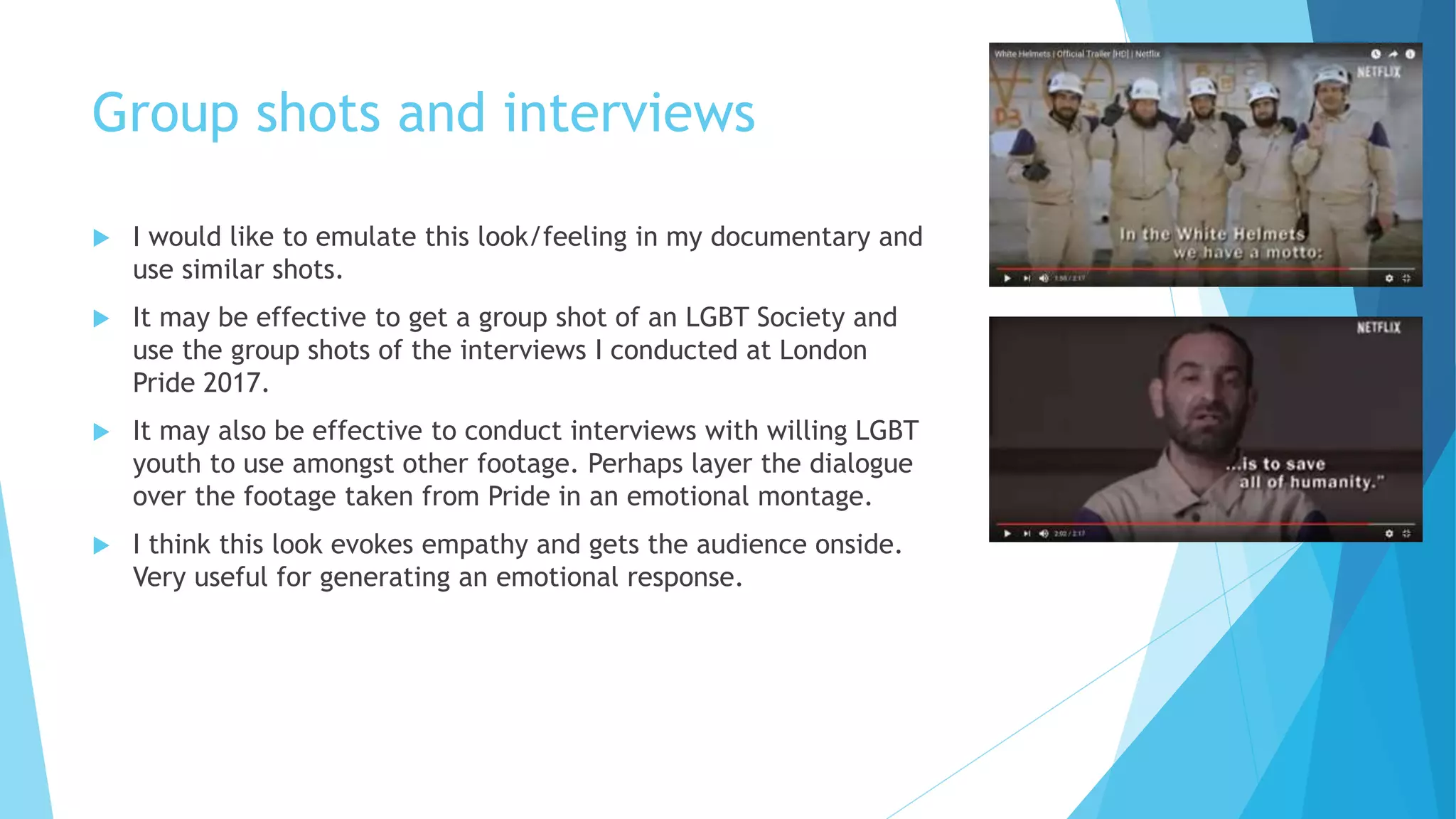 Group shots and interviews
 I would like to emulate this look/feeling in my documentary and
use similar shots.
 It may be effective to get a group shot of an LGBT Society and
use the group shots of the interviews I conducted at London
Pride 2017.
 It may also be effective to conduct interviews with willing LGBT
youth to use amongst other footage. Perhaps layer the dialogue
over the footage taken from Pride in an emotional montage.
 I think this look evokes empathy and gets the audience onside.
Very useful for generating an emotional response.
 