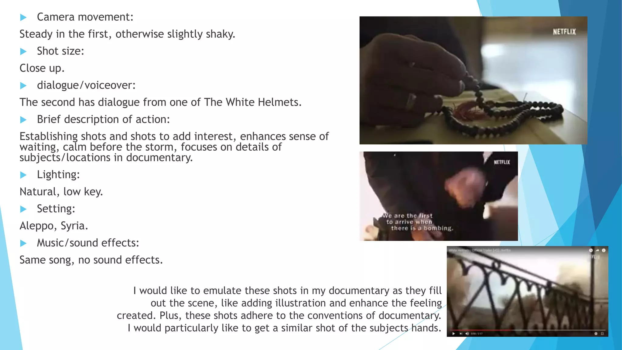  Camera movement:
Steady in the first, otherwise slightly shaky.
 Shot size:
Close up.
 dialogue/voiceover:
The second has dialogue from one of The White Helmets.
 Brief description of action:
Establishing shots and shots to add interest, enhances sense of
waiting, calm before the storm, focuses on details of
subjects/locations in documentary.
 Lighting:
Natural, low key.
 Setting:
Aleppo, Syria.
 Music/sound effects:
Same song, no sound effects.
I would like to emulate these shots in my documentary as they fill
out the scene, like adding illustration and enhance the feeling
created. Plus, these shots adhere to the conventions of documentary.
I would particularly like to get a similar shot of the subjects hands.
 