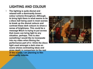 LIGHTING AND COLOUR
• The lighting is quite dismal and
relaxed with a dominantly brown
colour scheme throughout. Although,
to bring light there is what seems to be
a disco ball being used in most scenes
to break up the dismal colours and
contrast these dark colours to show a
sense of brightness. This could be a
message Misch is trying to put across
that music can bring light to any
situation, perhaps. This is also
something I would like to incorpoate
into my video when filming the
performance part of it. I think the disco
light used amongst a dark mise en
scene shows contrasting ideas and
gives depth in comparison to the rest
of the scenes I am planning to film
dominantly outside.
 