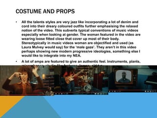 COSTUME AND PROPS
• All the talents styles are very jazz like incorporating a lot of denim and
cord into their dreary coloured outfits further emphasising the relaxed
notion of the video. This subverts typical conventions of music videos
especially when looking at gender. The woman featured in the video are
wearing loose fitted close that cover up most of their body.
Stereotypically in music videos woman are objectified and used (as
Laura Mulvey would say) for the ‘male gaze’. They aren’t in this video
perhaps showing new modern progressive ideologies, something else I
would like to integrate into my NEA.
• A lot of amps are featured to give an authentic feel. Instruments, plants,
microphones, studio-like features, lamps, old tvs.
 