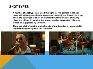 SHOT TYPES
• A number of shot types are used throughout. The camera is almost
never still and moves a lot during scenes to match the flow of the song.
There are a number of shots of the talent but they consist of mainly
close ups of him lip syncing the song – another convention of music
videos as suggested by Goodwin.
• There are a lot of moving wide shots to show the mise en scene and to
contrast the close up shots of the talent.
 