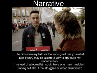 Narrative
The documentary follows the findings of one journalist,
Ellie Flynn. May be a simple way to structure my
documen...