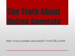 The Truth About 
Online Anorexia 
Part 1 - http://youtu.be/2LobcTQ9vmU 
Part 2 - http://youtu.be/mHLhvqMKblY 
Part 3 - http://youtu.be/OAj-kw0ftCY 
Part 4 - http://youtu.be/OAj-kw0ftCY 
Part 5 - http://youtu.be/PaAWVfZspac 
 