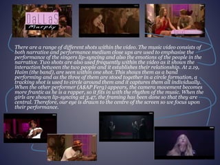 There are a range of different shots within the video. The music video consists of 
both narrative and performance medium close ups are used to emphasise the 
performance of the singers lip-syncing and also the emotions of the people in the 
narrative. Two shots are also used frequently within the video as it shows the 
interaction between the two people and it establishes their relationship. At 2.19, 
Haim (the band), are seen within one shot. This shows them as a band 
performing and as the three of them are stood together in a circle formation, a 
tracking shot is used to circle around them and it captures them all individually. 
When the other performer (A$AP Ferg) appears, the camera movement becomes 
more frantic as he is a rapper, so it fits in with the rhythm of the music. When the 
girls are shown lip-syncing at 3.47, the framing has been done so that they are 
central. Therefore, our eye is drawn to the centre of the screen so we focus upon 
their performance. 
 