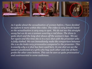 As I spoke about the sexualisation of women before, I have decided 
to explore it more within this video. The video is very female based 
so the sexualisation is very easy to spot. We do not see this straight 
away but we do see a woman wearing a red dress. The dress is 
quite short and the long shot shows off the woman's legs. We see 
her again and this time she is in a two shot with the presenter who 
is fully clothed. We can immediately make the comparison between 
the 2 as she looks very provocative compared to the presenter. This 
is exactly why a 2 shot has been used here. In one shot we see the 
camera positioned at 2 girls who hug each other and one of them 
grabs the other ones bottom. This can be seen as quite provocative 
and controversial to some audiences. 
 