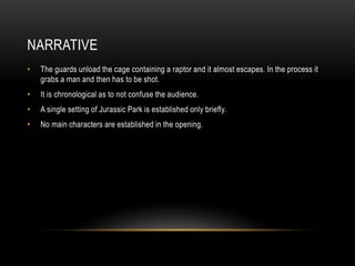 NARRATIVE
• The guards unload the cage containing a raptor and it almost escapes. In the process it
grabs a man and then has to be shot.
• It is chronological as to not confuse the audience.
• A single setting of Jurassic Park is established only briefly.
• No main characters are established in the opening.
 