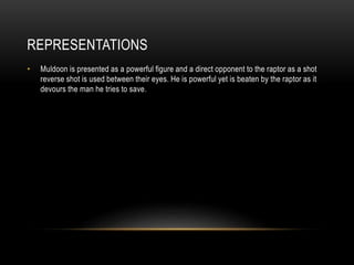 REPRESENTATIONS
• Muldoon is presented as a powerful figure and a direct opponent to the raptor as a shot
reverse shot is used between their eyes. He is powerful yet is beaten by the raptor as it
devours the man he tries to save.
 