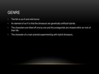 GENRE
• The film is sci-fi and mild horror.
• An element of sci-fi is that the dinosaurs are genetically artificial hybrids.
• The characters are killed off one by one and the protagonists are chased within an inch of
their life.
• The character of a mad scientist experimenting with hybrid dinosaurs.
 