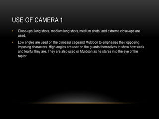 USE OF CAMERA 1
• Close-ups, long shots, medium long shots, medium shots, and extreme close-ups are
used.
• Low angles are used on the dinosaur cage and Muldoon to emphasize their opposing
imposing characters. High angles are used on the guards themselves to show how weak
and fearful they are. They are also used on Muldoon as he stares into the eye of the
raptor.
 