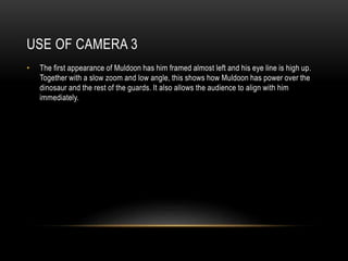 USE OF CAMERA 3
• The first appearance of Muldoon has him framed almost left and his eye line is high up.
Together with a slow zoom and low angle, this shows how Muldoon has power over the
dinosaur and the rest of the guards. It also allows the audience to align with him
immediately.
 