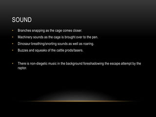 SOUND
• Branches snapping as the cage comes closer.
• Machinery sounds as the cage is brought over to the pen.
• Dinosaur breathing/snorting sounds as well as roaring.
• Buzzes and squeaks of the cattle prods/tasers.
• There is non-diegetic music in the background foreshadowing the escape attempt by the
raptor.
 