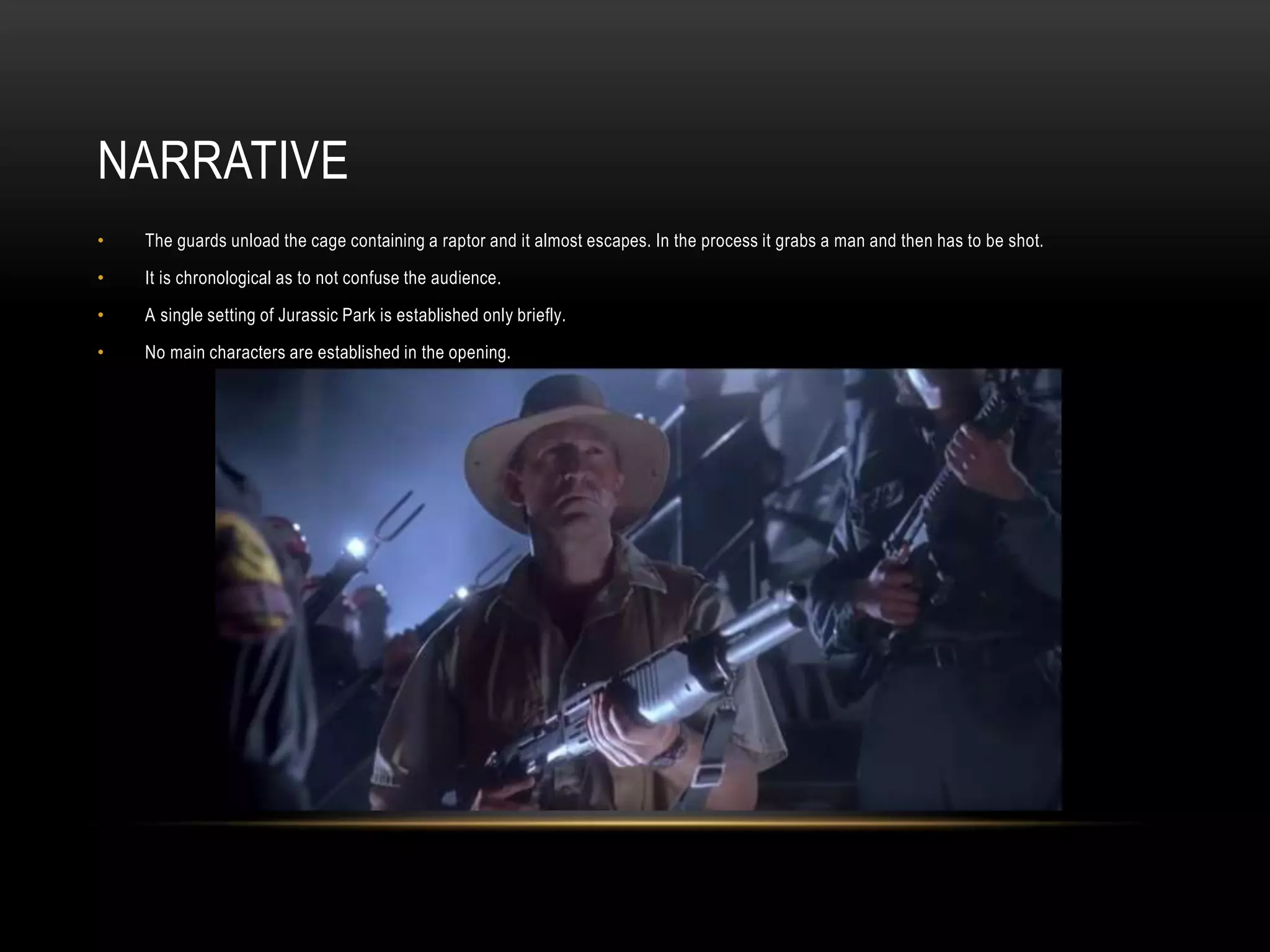NARRATIVE
• The guards unload the cage containing a raptor and it almost escapes. In the process it grabs a man and then has to be shot.
• It is chronological as to not confuse the audience.
• A single setting of Jurassic Park is established only briefly.
• No main characters are established in the opening.
 