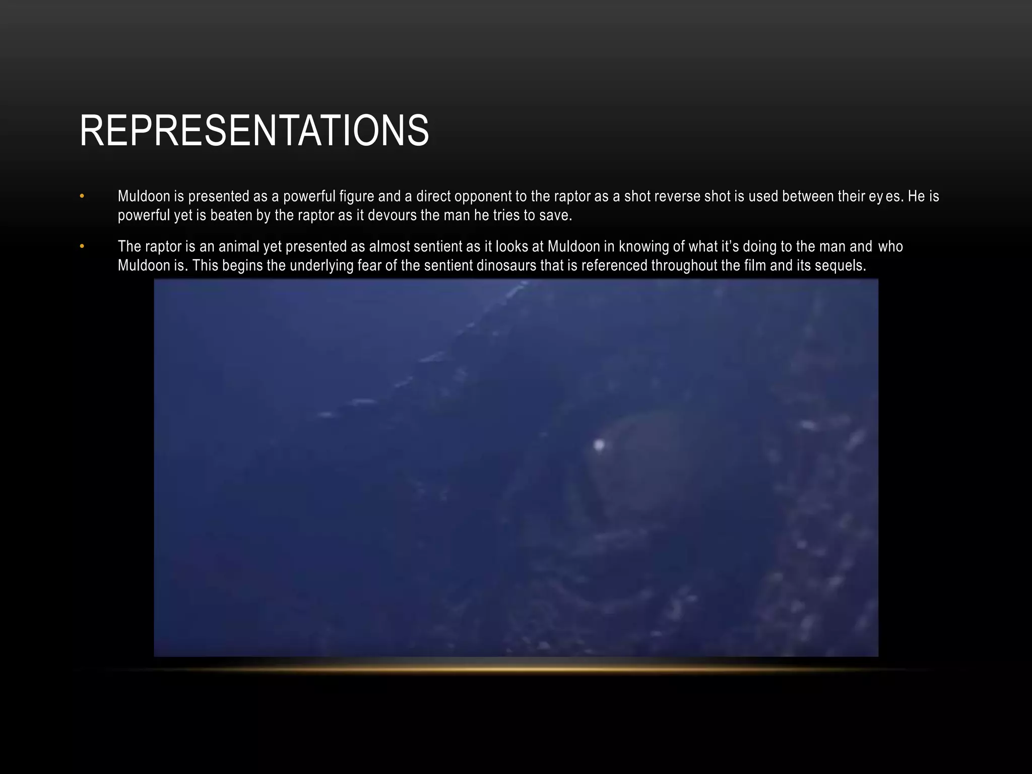 REPRESENTATIONS
• Muldoon is presented as a powerful figure and a direct opponent to the raptor as a shot reverse shot is used between their ey es. He is
powerful yet is beaten by the raptor as it devours the man he tries to save.
• The raptor is an animal yet presented as almost sentient as it looks at Muldoon in knowing of what it’s doing to the man and who
Muldoon is. This begins the underlying fear of the sentient dinosaurs that is referenced throughout the film and its sequels.
 