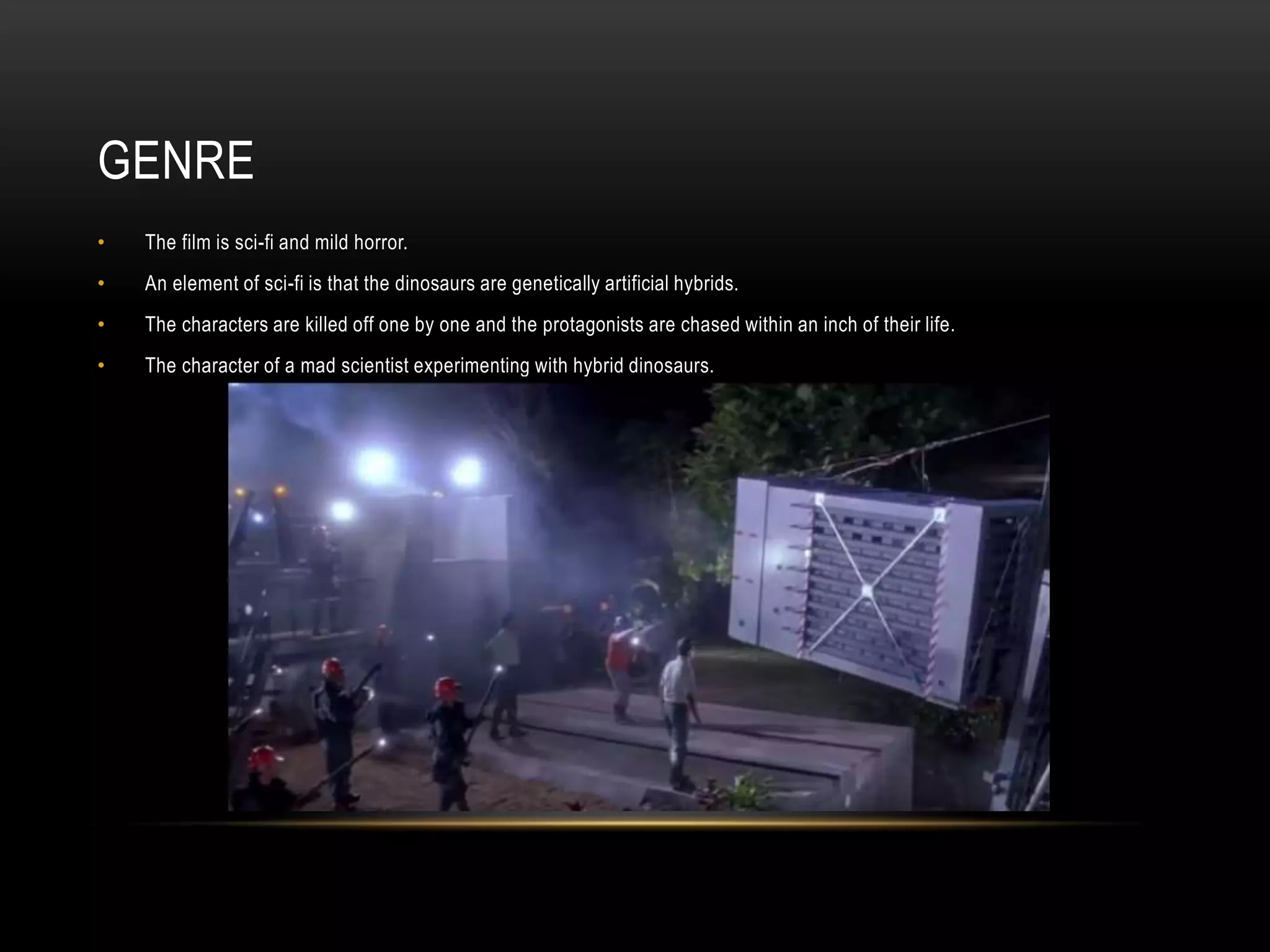GENRE
• The film is sci-fi and mild horror.
• An element of sci-fi is that the dinosaurs are genetically artificial hybrids.
• The characters are killed off one by one and the protagonists are chased within an inch of their life.
• The character of a mad scientist experimenting with hybrid dinosaurs.
 