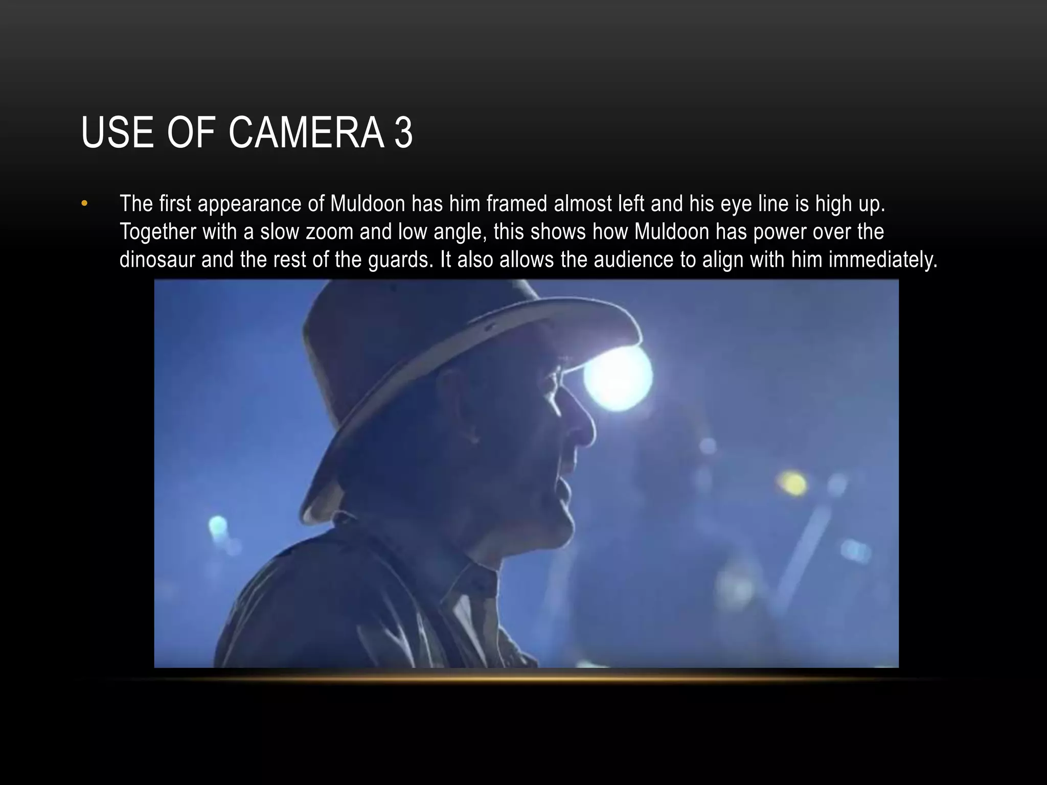 USE OF CAMERA 3
• The first appearance of Muldoon has him framed almost left and his eye line is high up.
Together with a slow zoom and low angle, this shows how Muldoon has power over the
dinosaur and the rest of the guards. It also allows the audience to align with him immediately.
 